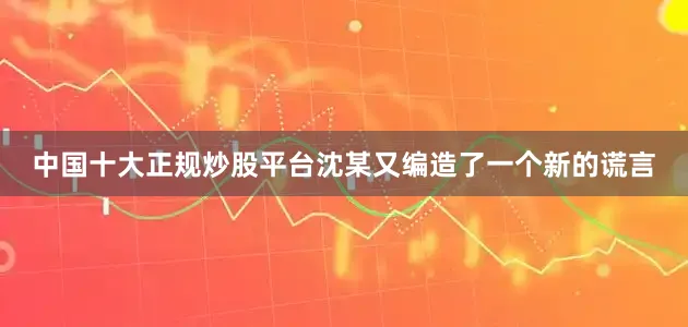 中国十大正规炒股平台沈某又编造了一个新的谎言