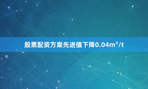 股票配资方案先进值下降0.04m³/t