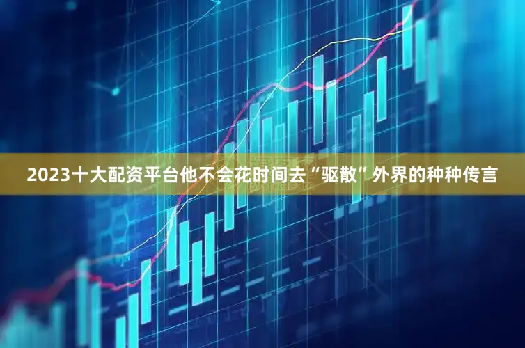 2023十大配资平台他不会花时间去“驱散”外界的种种传言