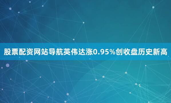 股票配资网站导航英伟达涨0.95%创收盘历史新高