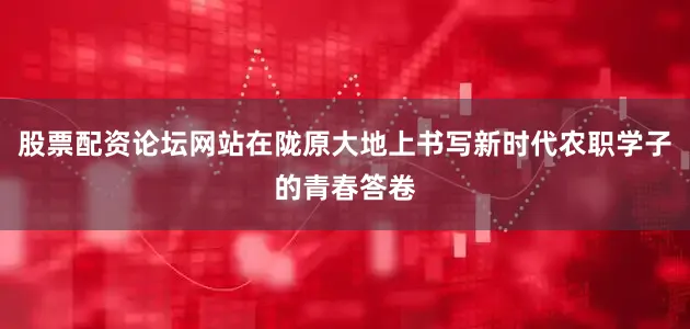 股票配资论坛网站在陇原大地上书写新时代农职学子的青春答卷
