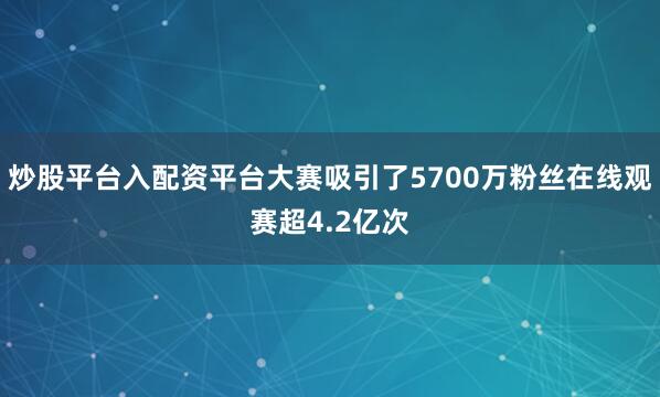 炒股平台入配资平台大赛吸引了5700万粉丝在线观赛超4.2亿次