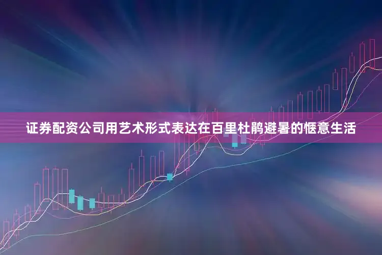证券配资公司用艺术形式表达在百里杜鹃避暑的惬意生活