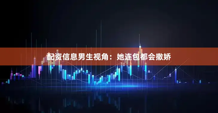 配资信息男生视角：她连包都会撒娇