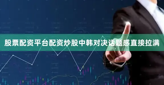 股票配资平台配资炒股中韩对决话题感直接拉满